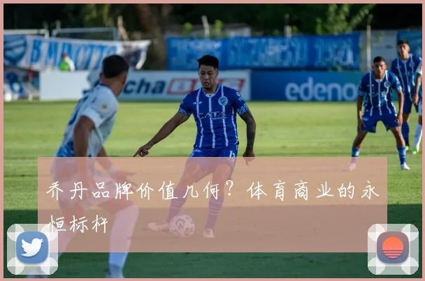 乔丹品牌价值几何?体育商业的永恒标杆