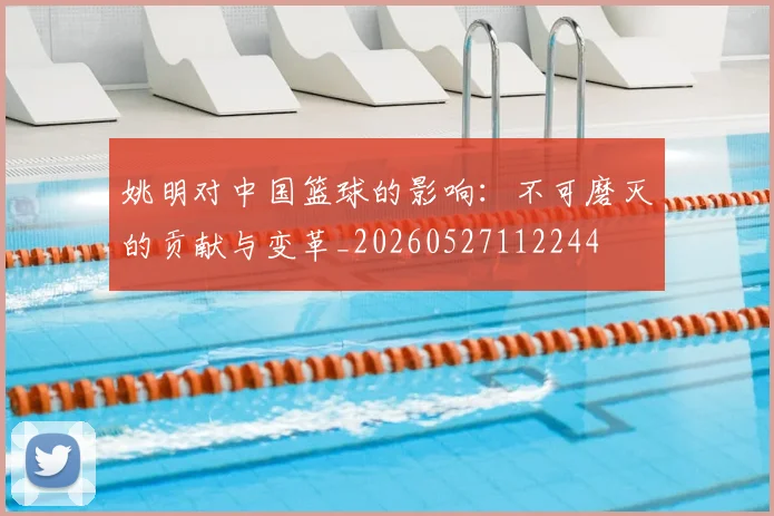 姚明对中国篮球的影响：不可磨灭的贡献与变革_20260527112244