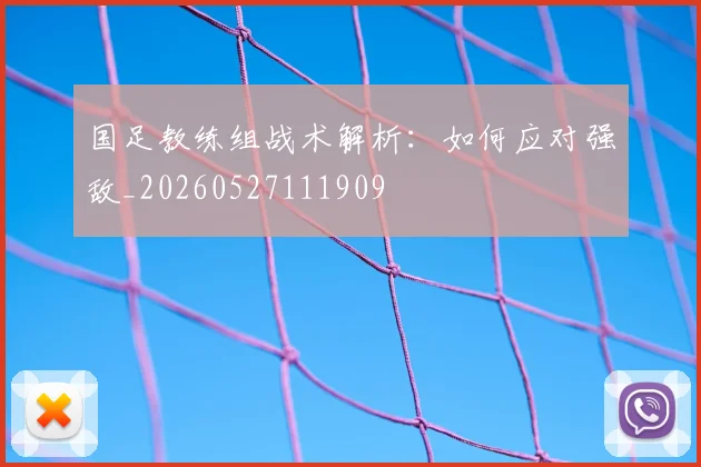 国足教练组战术解析:如何应对强敌_20260527111909