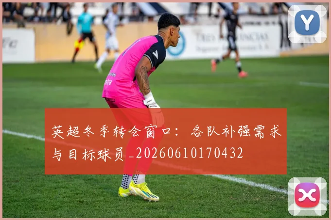 英超冬季转会窗口:各队补强需求与目标球员_20260610170432