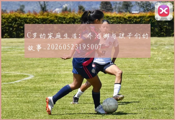C罗的家庭生活:乔治娜与孩子们的故事_20260523195007