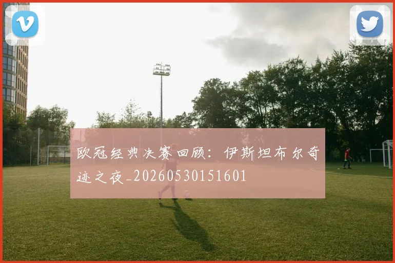 欧冠经典决赛回顾:伊斯坦布尔奇迹之夜_20260530151601