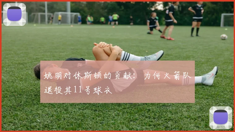 姚明对休斯顿的贡献：为何火箭队退役其11号球衣
