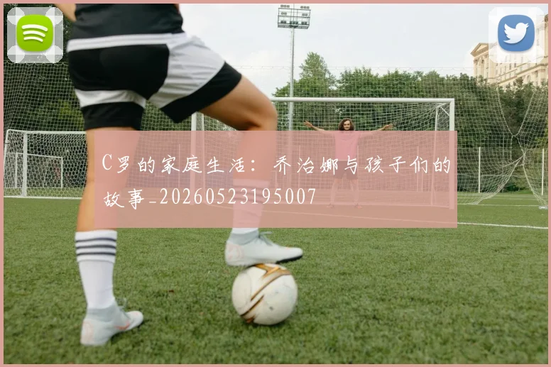 C罗的家庭生活：乔治娜与孩子们的故事_20260523195007